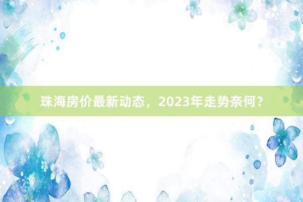 珠海房价最新动态,2023年走势奈何?