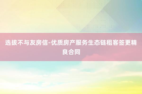 选拔不与友房信-优质房产服务生态链租客签更精良合同