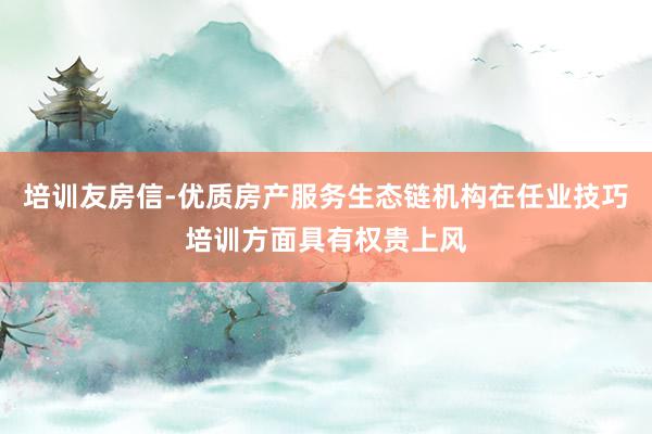 培训友房信-优质房产服务生态链机构在任业技巧培训方面具有权贵上风
